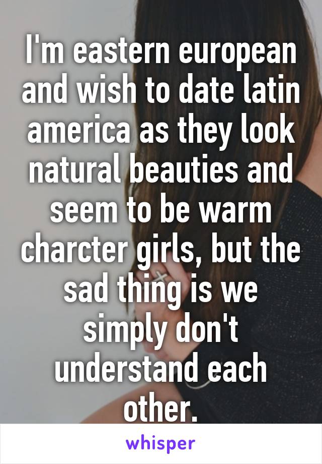 I'm eastern european and wish to date latin america as they look natural beauties and seem to be warm charcter girls, but the sad thing is we simply don't understand each other.