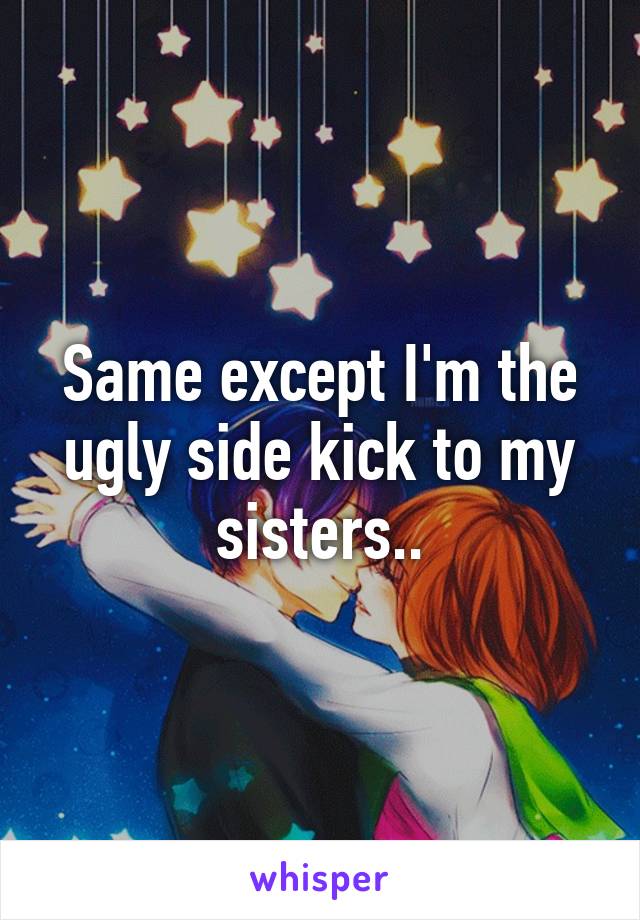 Same except I'm the ugly side kick to my sisters..