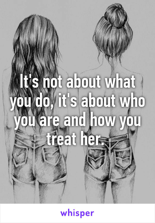 It's not about what you do, it's about who you are and how you treat her. 