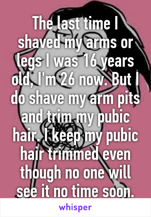 The last time I shaved my arms or legs I was 16 years old, I'm 26 now. But I do shave my arm pits and trim my pubic hair. I keep my pubic hair trimmed even though no one will see it no time soon.