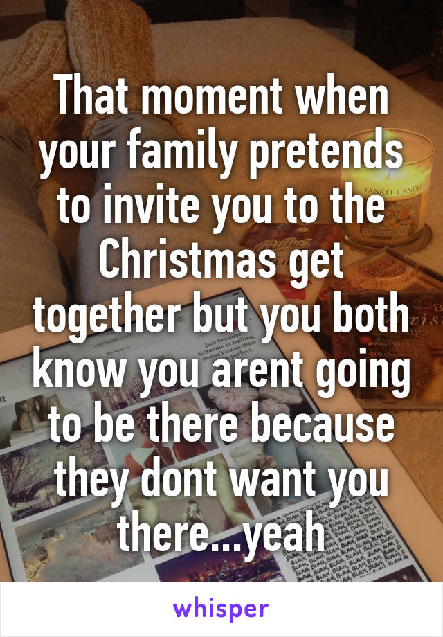 That moment when your family pretends to invite you to the Christmas get together but you both know you arent going to be there because they dont want you there...yeah