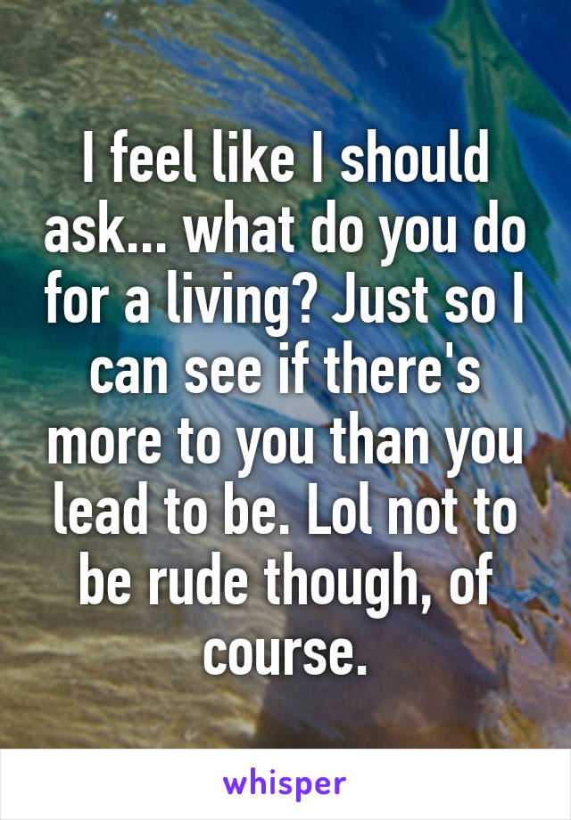 I feel like I should ask... what do you do for a living? Just so I can see if there's more to you than you lead to be. Lol not to be rude though, of course.