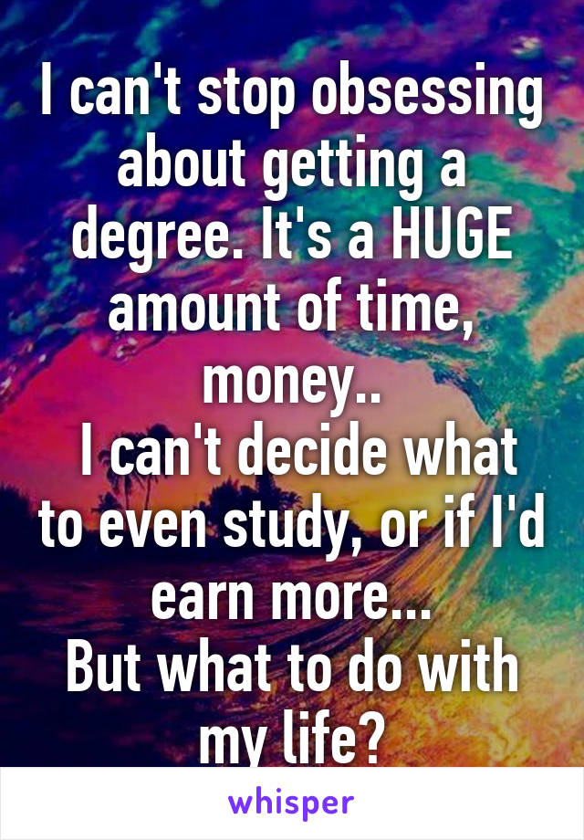 I can't stop obsessing about getting a degree. It's a HUGE amount of time, money..
 I can't decide what to even study, or if I'd earn more...
But what to do with my life?