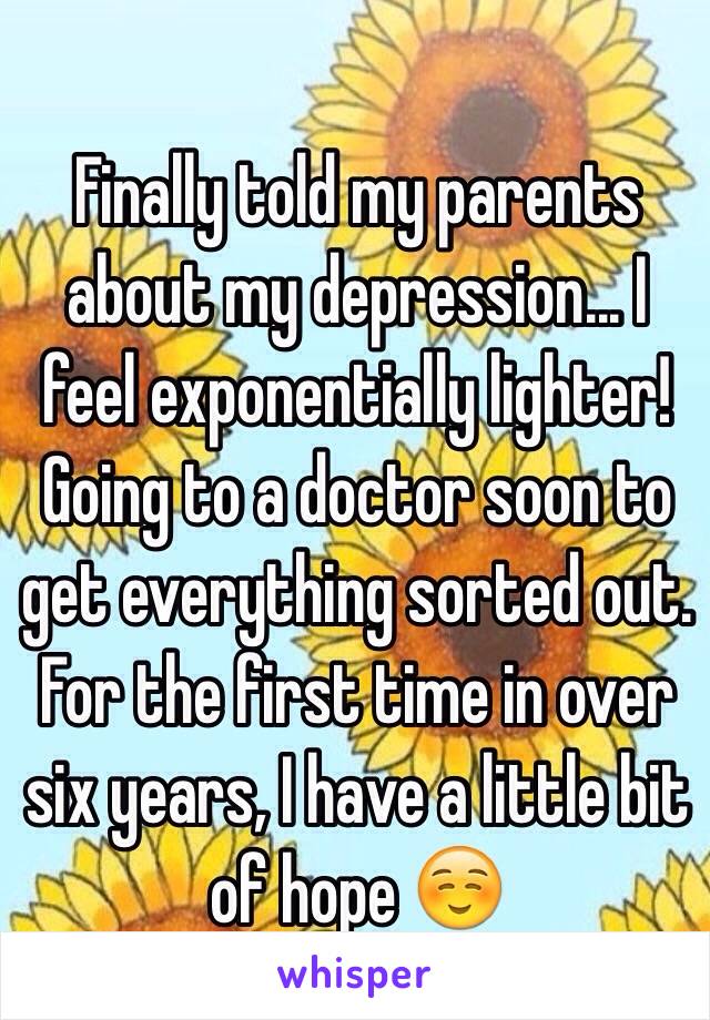 Finally told my parents about my depression... I feel exponentially lighter! Going to a doctor soon to get everything sorted out. For the first time in over six years, I have a little bit of hope ☺️