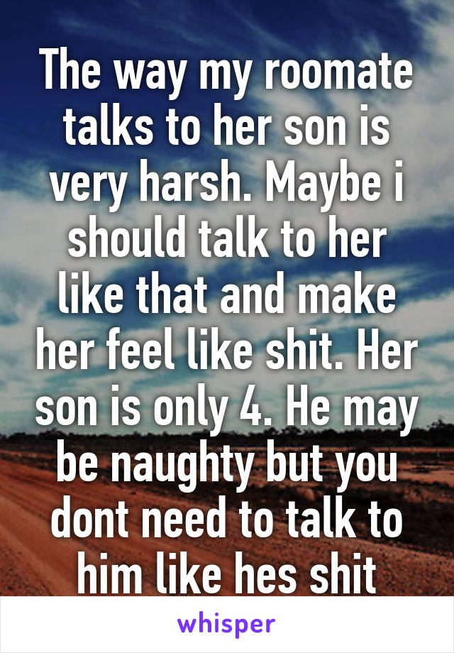 The way my roomate talks to her son is very harsh. Maybe i should talk to her like that and make her feel like shit. Her son is only 4. He may be naughty but you dont need to talk to him like hes shit