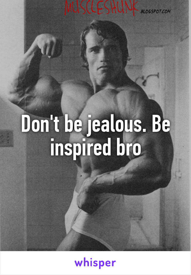 Don't be jealous. Be inspired bro