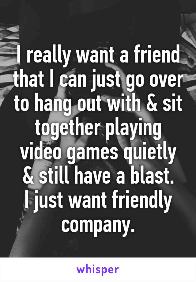 I really want a friend that I can just go over to hang out with & sit together playing video games quietly & still have a blast.
I just want friendly company.