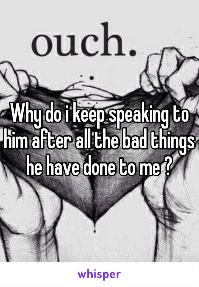 Why do i keep speaking to him after all the bad things he have done to me ? 