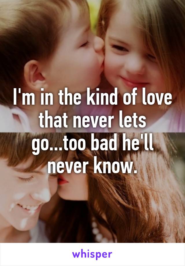 I'm in the kind of love that never lets go...too bad he'll never know.