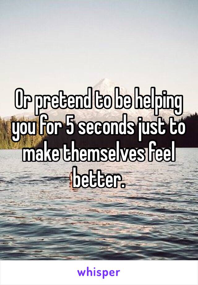 Or pretend to be helping you for 5 seconds just to make themselves feel better.