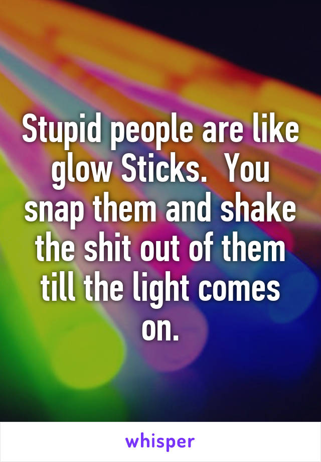 Stupid people are like glow Sticks.  You snap them and shake the shit out of them till the light comes on.