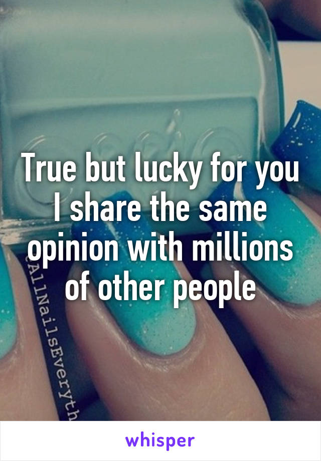 True but lucky for you I share the same opinion with millions of other people