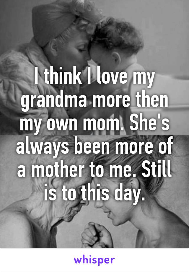 I think I love my grandma more then my own mom. She's always been more of a mother to me. Still is to this day.