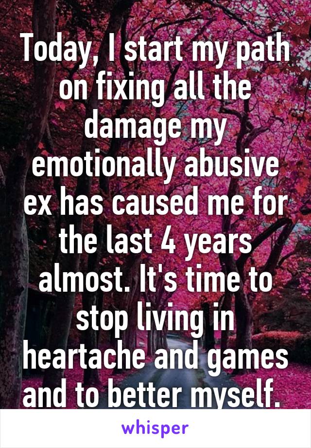 Today, I start my path on fixing all the damage my emotionally abusive ex has caused me for the last 4 years almost. It's time to stop living in heartache and games and to better myself. 