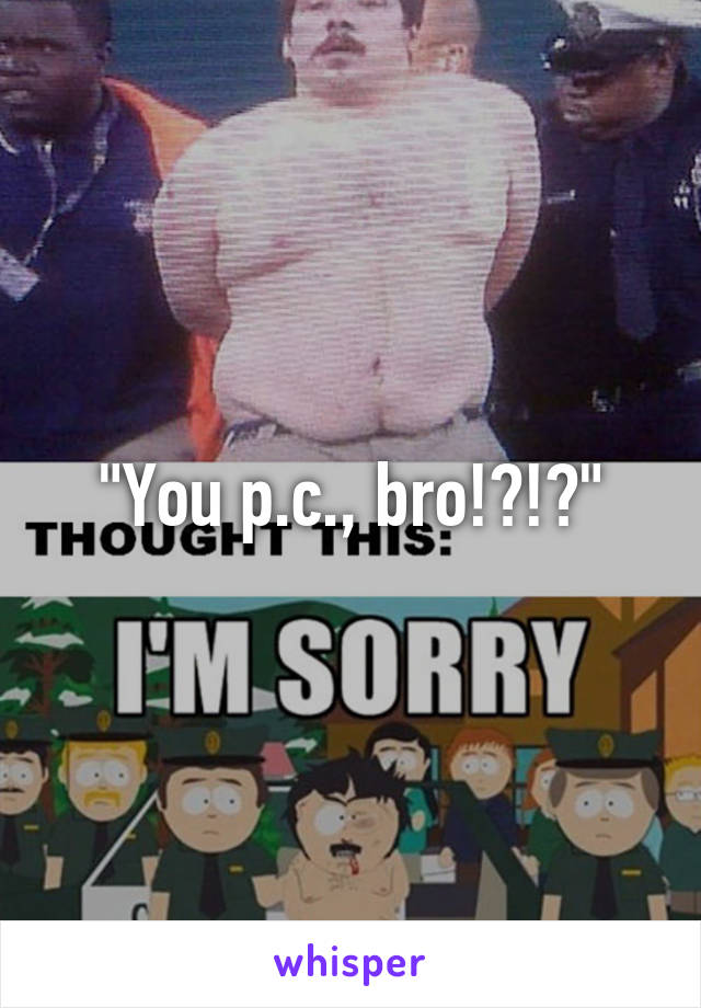 "You p.c., bro!?!?"