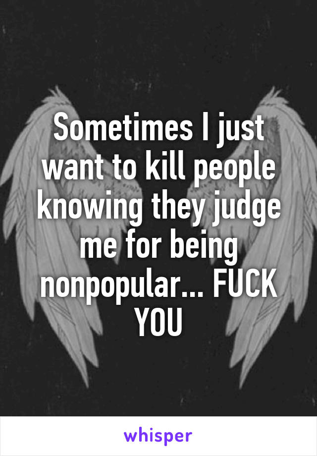 Sometimes I just want to kill people knowing they judge me for being nonpopular... FUCK YOU