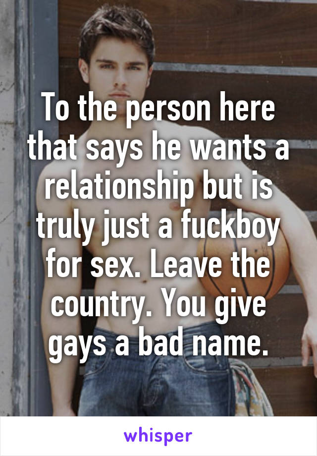 To the person here that says he wants a relationship but is truly just a fuckboy for sex. Leave the country. You give gays a bad name.