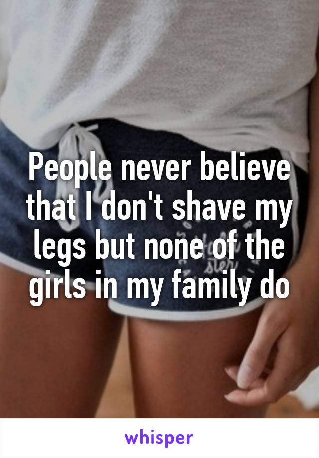 People never believe that I don't shave my legs but none of the girls in my family do