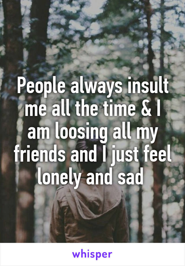 People always insult me all the time & I am loosing all my friends and I just feel lonely and sad 