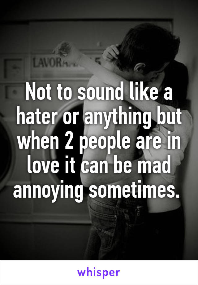 Not to sound like a hater or anything but when 2 people are in love it can be mad annoying sometimes. 