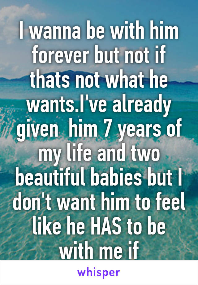 I wanna be with him forever but not if thats not what he wants.I've already given  him 7 years of my life and two beautiful babies but I don't want him to feel like he HAS to be with me if