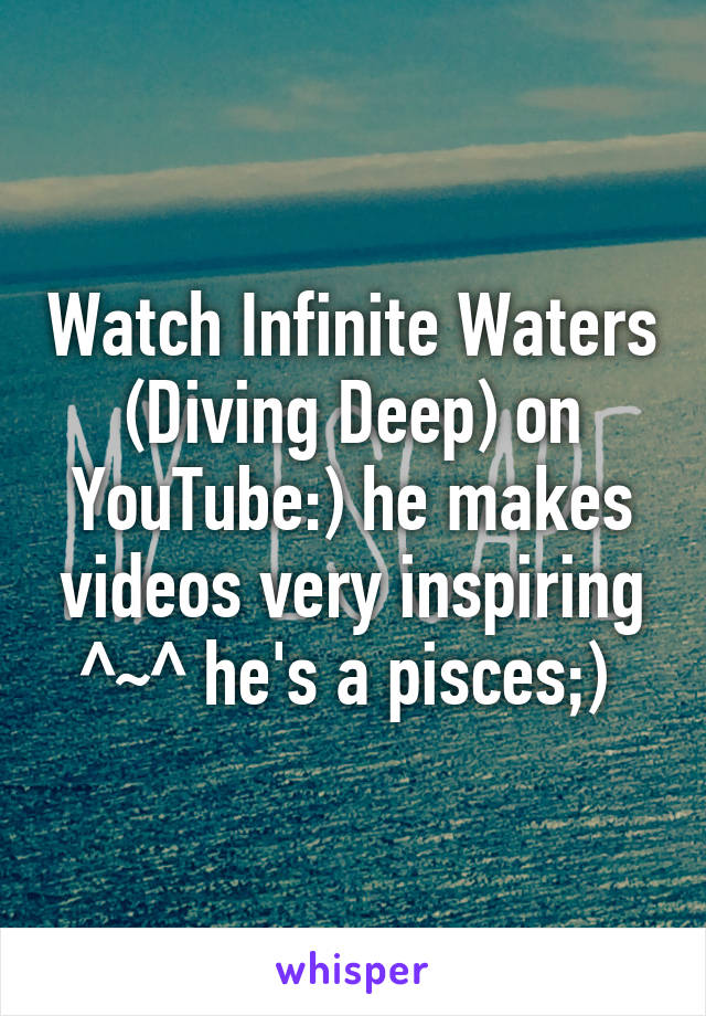 Watch Infinite Waters (Diving Deep) on YouTube:) he makes videos very inspiring ^~^ he's a pisces;) 