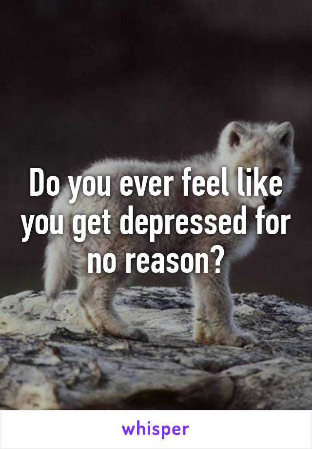 Do you ever feel like you get depressed for no reason?