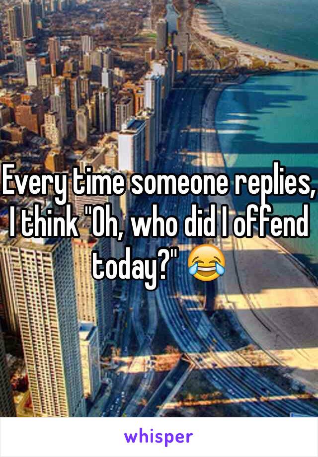 Every time someone replies, I think "Oh, who did I offend today?" 😂