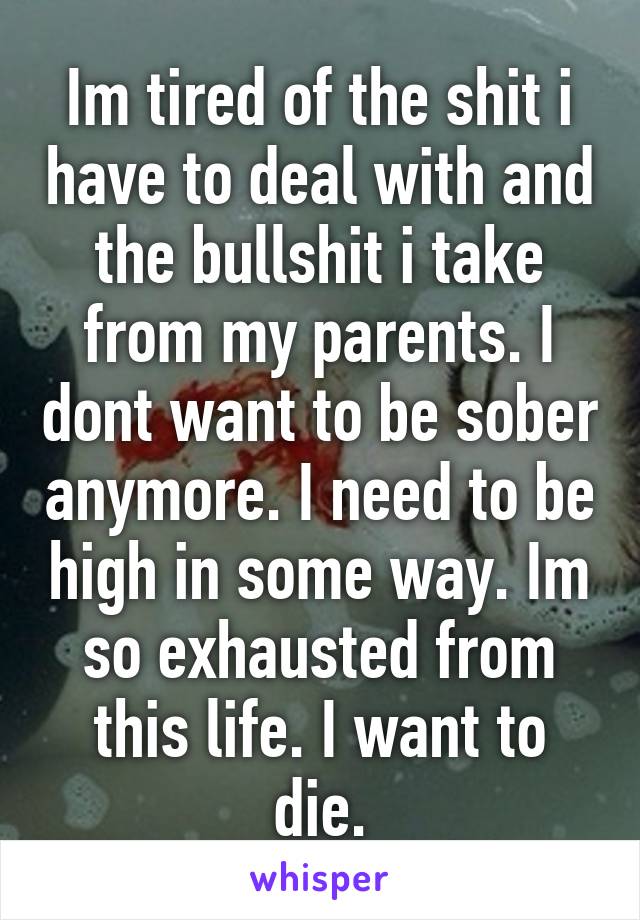 Im tired of the shit i have to deal with and the bullshit i take from my parents. I dont want to be sober anymore. I need to be high in some way. Im so exhausted from this life. I want to die.