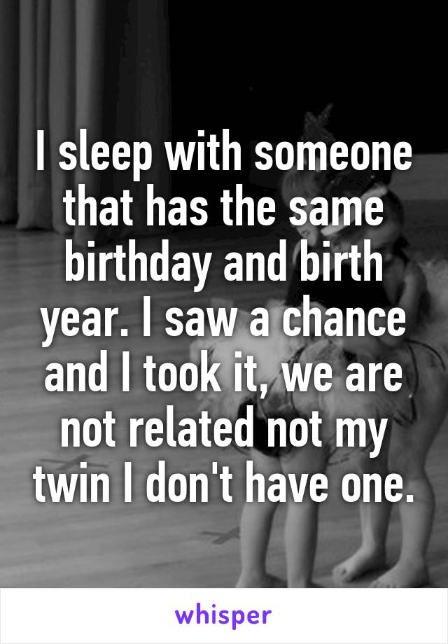 I sleep with someone that has the same birthday and birth year. I saw a chance and I took it, we are not related not my twin I don't have one.