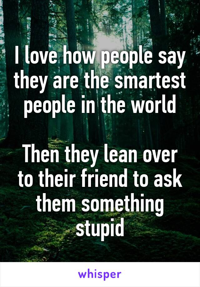 I love how people say they are the smartest people in the world

Then they lean over to their friend to ask them something stupid