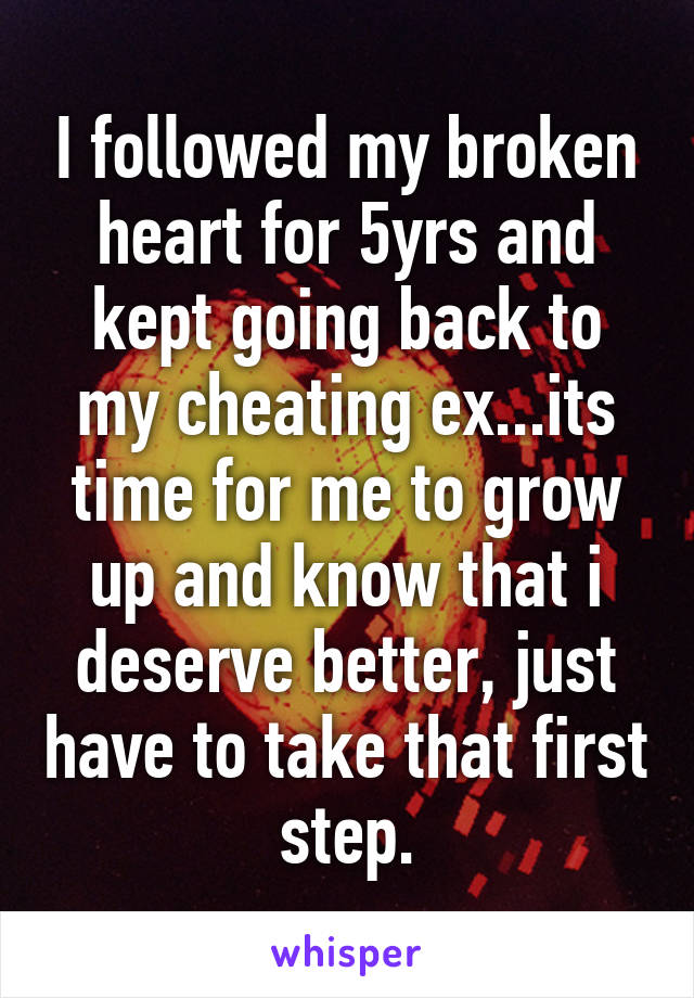 I followed my broken heart for 5yrs and kept going back to my cheating ex...its time for me to grow up and know that i deserve better, just have to take that first step.