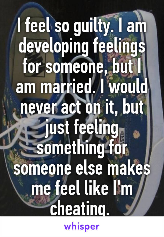 I feel so guilty. I am developing feelings for someone, but I am married. I would never act on it, but just feeling something for someone else makes me feel like I'm cheating. 