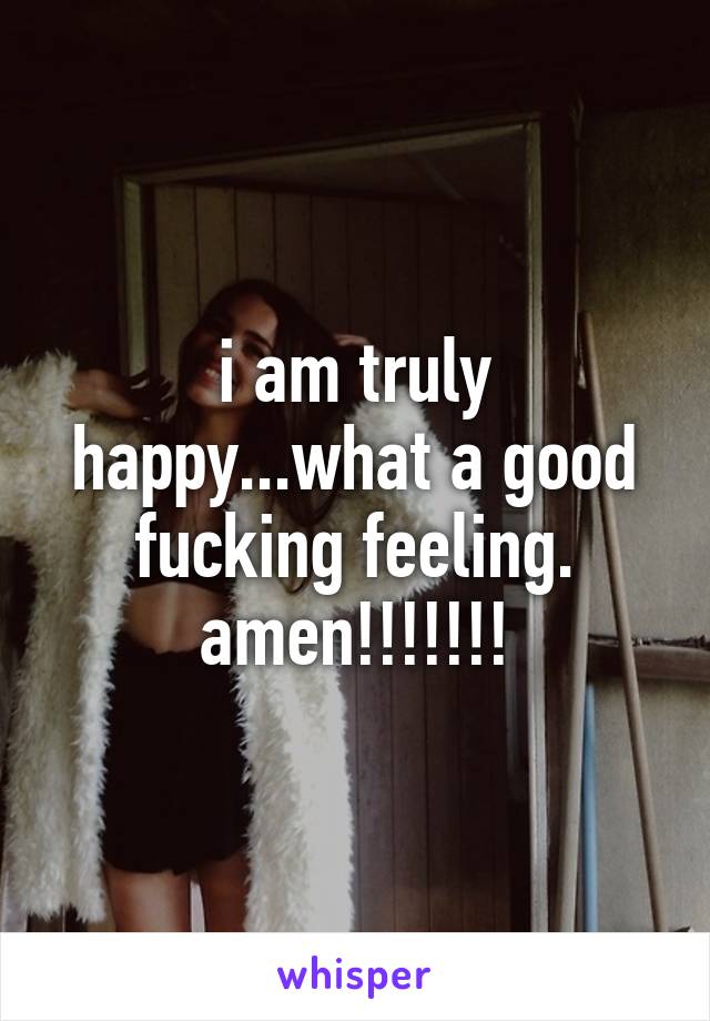 i am truly happy...what a good fucking feeling. amen!!!!!!!