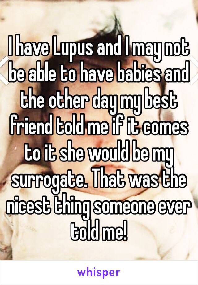 I have Lupus and I may not be able to have babies and the other day my best friend told me if it comes to it she would be my surrogate. That was the nicest thing someone ever told me!