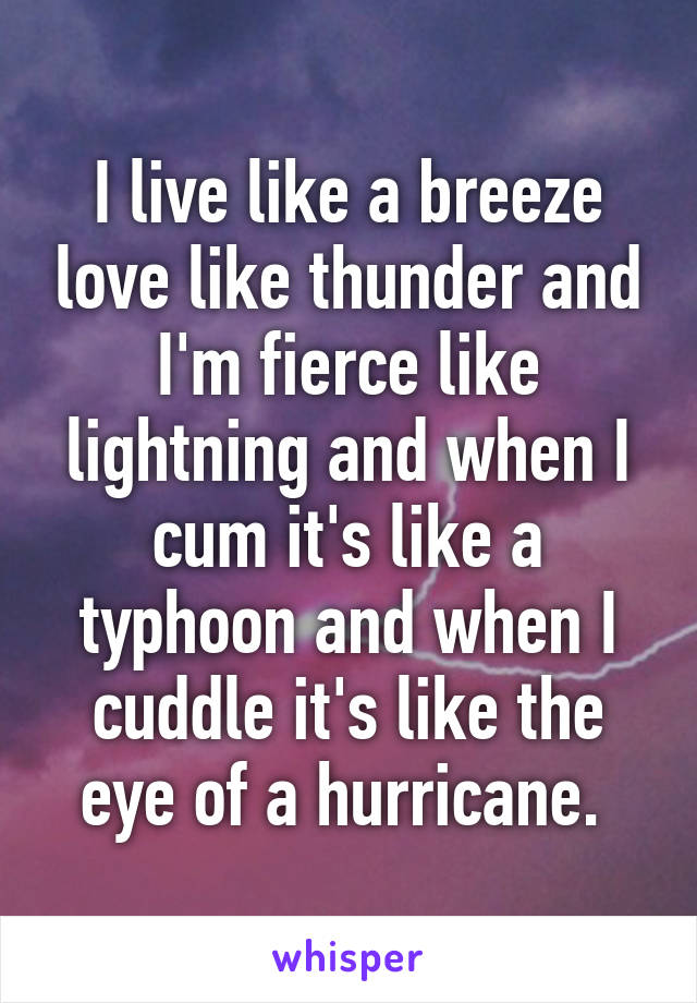 I live like a breeze love like thunder and I'm fierce like lightning and when I cum it's like a typhoon and when I cuddle it's like the eye of a hurricane. 