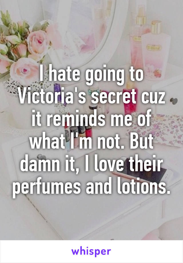 I hate going to Victoria's secret cuz it reminds me of what I'm not. But damn it, I love their perfumes and lotions.