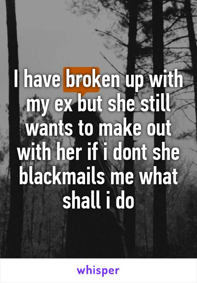 I have broken up with my ex but she still wants to make out with her if i dont she blackmails me what shall i do