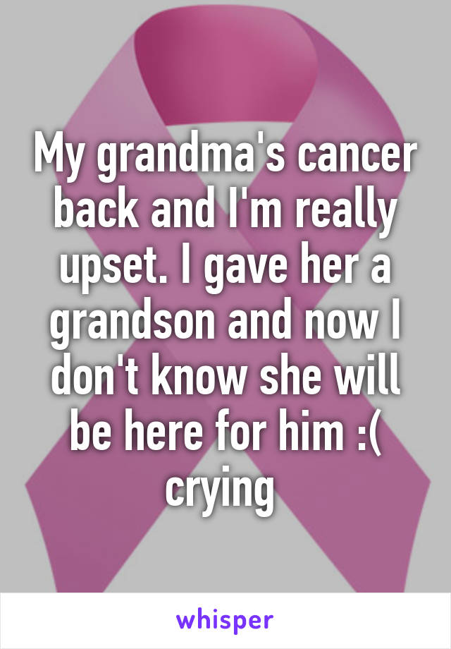 My grandma's cancer back and I'm really upset. I gave her a grandson and now I don't know she will be here for him :( crying 