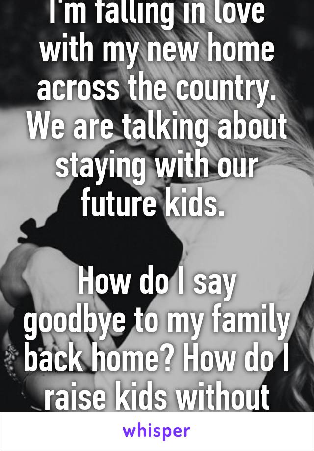 I'm falling in love with my new home across the country. We are talking about staying with our future kids. 

How do I say goodbye to my family back home? How do I raise kids without them? 