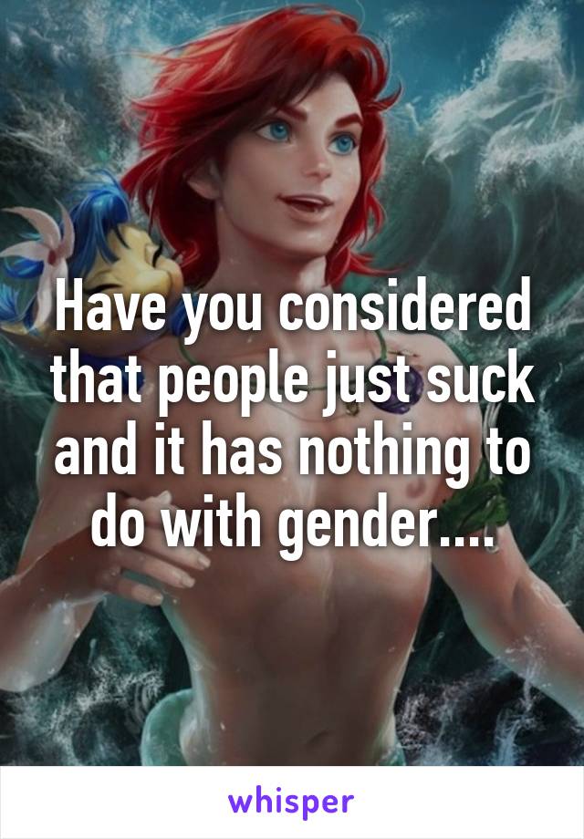 Have you considered that people just suck and it has nothing to do with gender....