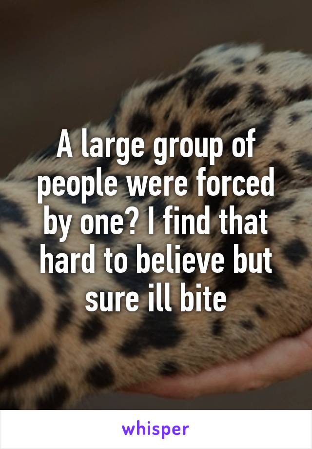 A large group of people were forced by one? I find that hard to believe but sure ill bite