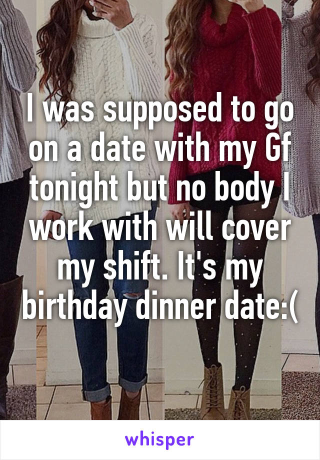 I was supposed to go on a date with my Gf tonight but no body I work with will cover my shift. It's my birthday dinner date:( 