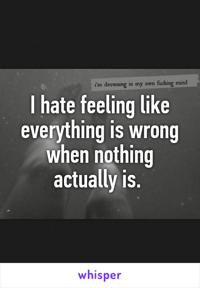 I hate feeling like everything is wrong when nothing actually is. 