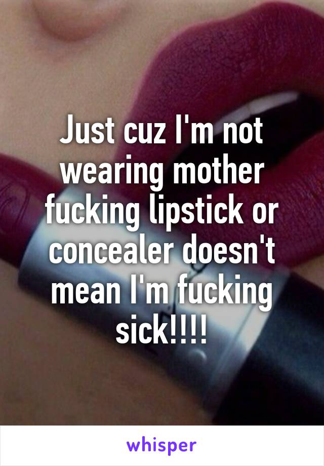 Just cuz I'm not wearing mother fucking lipstick or concealer doesn't mean I'm fucking sick!!!!