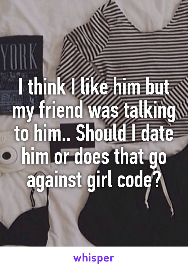 I think I like him but my friend was talking to him.. Should I date him or does that go against girl code?