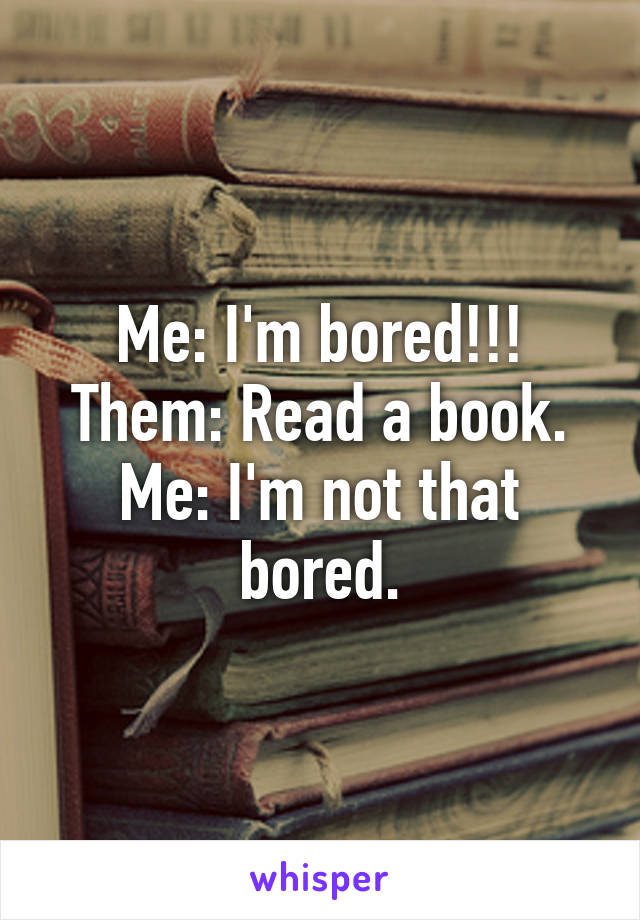 Me: I'm bored!!!
Them: Read a book.
Me: I'm not that bored.