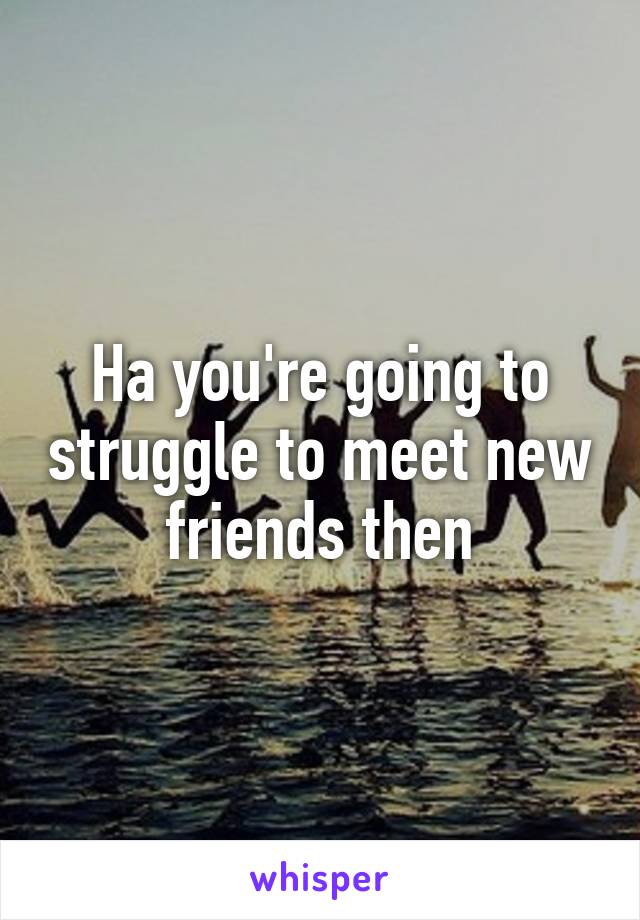 Ha you're going to struggle to meet new friends then