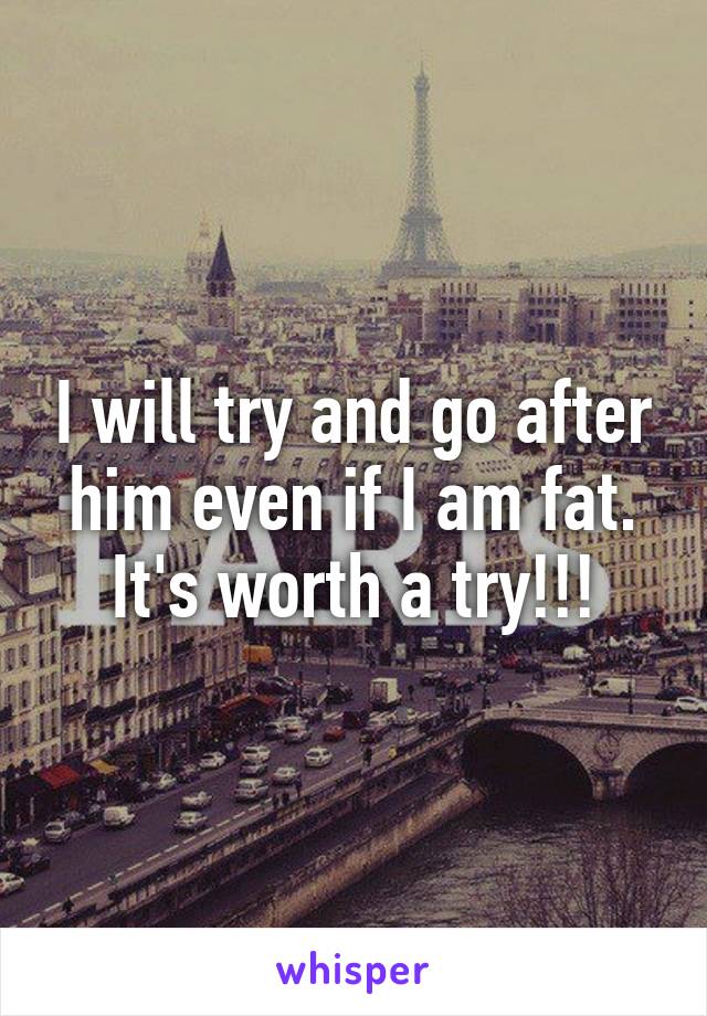 I will try and go after him even if I am fat. It's worth a try!!!