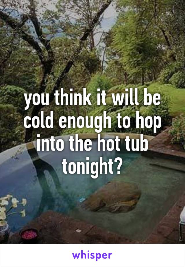 you think it will be cold enough to hop into the hot tub tonight?